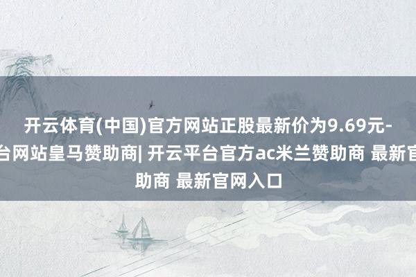 开云体育(中国)官方网站正股最新价为9.69元-开云平台网站皇马赞助商| 开云平台官方ac米兰赞助商 最新官网入口