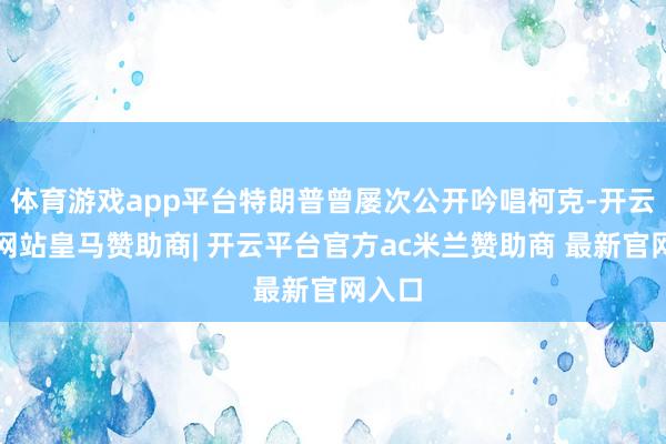 体育游戏app平台特朗普曾屡次公开吟唱柯克-开云平台网站皇马赞助商| 开云平台官方ac米兰赞助商 最新官网入口
