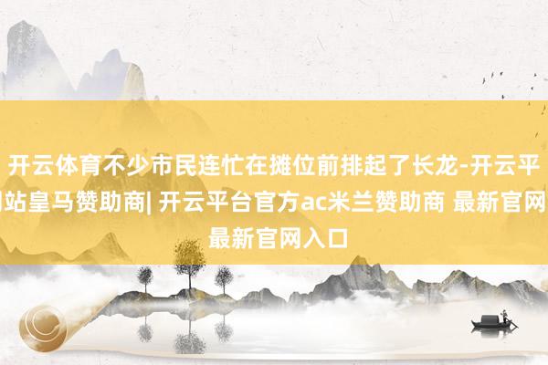 开云体育不少市民连忙在摊位前排起了长龙-开云平台网站皇马赞助商| 开云平台官方ac米兰赞助商 最新官网入口