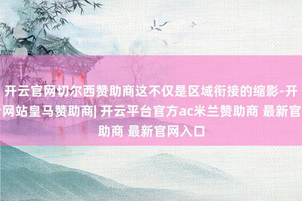 开云官网切尔西赞助商这不仅是区域衔接的缩影-开云平台网站皇马赞助商| 开云平台官方ac米兰赞助商 最新官网入口