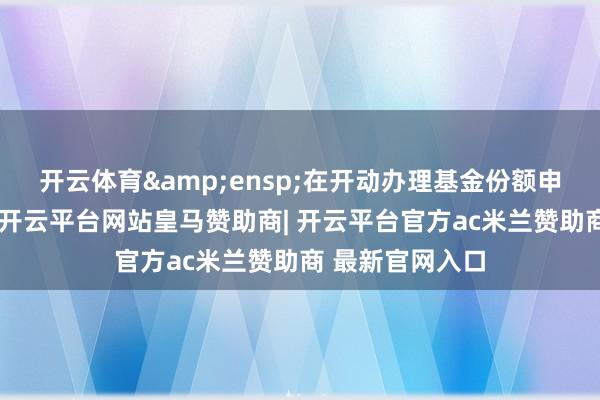 开云体育&ensp;在开动办理基金份额申购或者赎回后-开云平台网站皇马赞助商| 开云平台官方ac米兰赞助商 最新官网入口