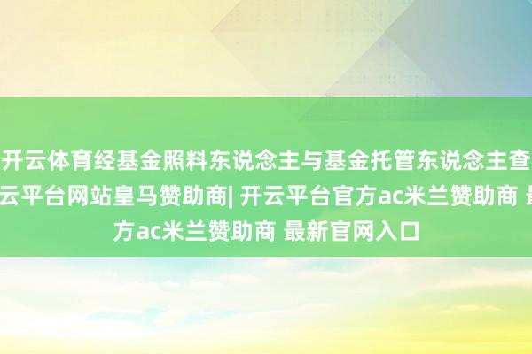 开云体育经基金照料东说念主与基金托管东说念主查对一致后-开云平台网站皇马赞助商| 开云平台官方ac米兰赞助商 最新官网入口