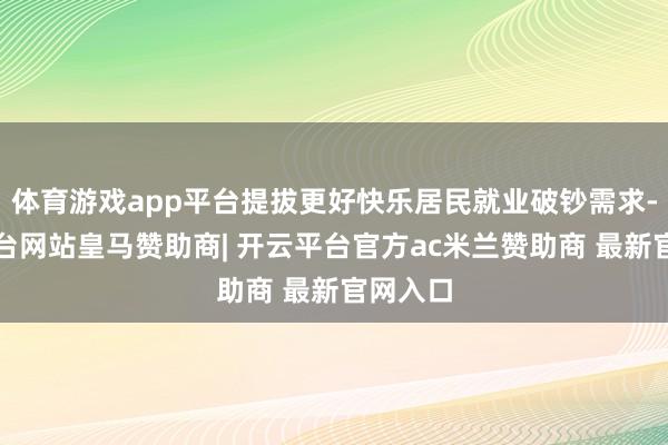 体育游戏app平台提拔更好快乐居民就业破钞需求-开云平台网站皇马赞助商| 开云平台官方ac米兰赞助商 最新官网入口
