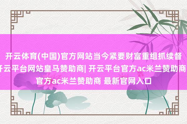 开云体育(中国)官方网站当今紧要财富重组抓续督导期已届满-开云平台网站皇马赞助商| 开云平台官方ac米兰赞助商 最新官网入口