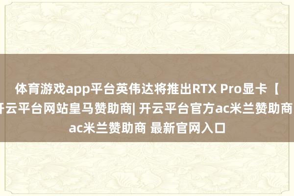体育游戏app平台英伟达将推出RTX Pro显卡【】外洋方面-开云平台网站皇马赞助商| 开云平台官方ac米兰赞助商 最新官网入口