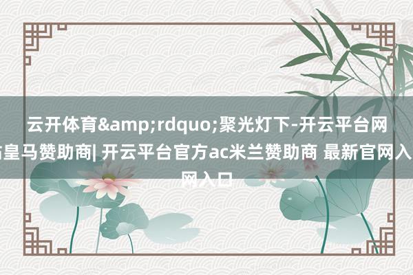 云开体育&rdquo;聚光灯下-开云平台网站皇马赞助商| 开云平台官方ac米兰赞助商 最新官网入口