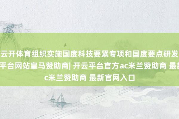 云开体育组织实施国度科技要紧专项和国度要点研发议论-开云平台网站皇马赞助商| 开云平台官方ac米兰赞助商 最新官网入口