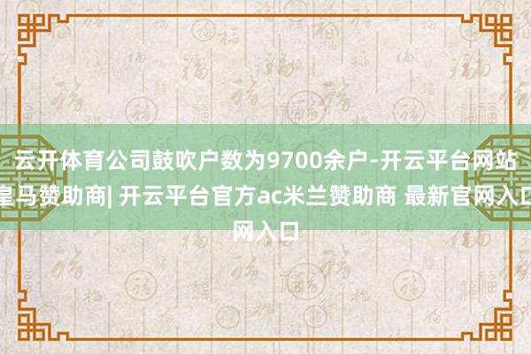 云开体育公司鼓吹户数为9700余户-开云平台网站皇马赞助商| 开云平台官方ac米兰赞助商 最新官网入口