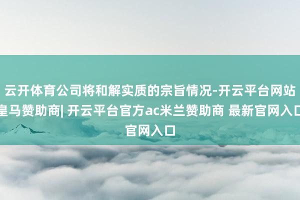 云开体育公司将和解实质的宗旨情况-开云平台网站皇马赞助商| 开云平台官方ac米兰赞助商 最新官网入口