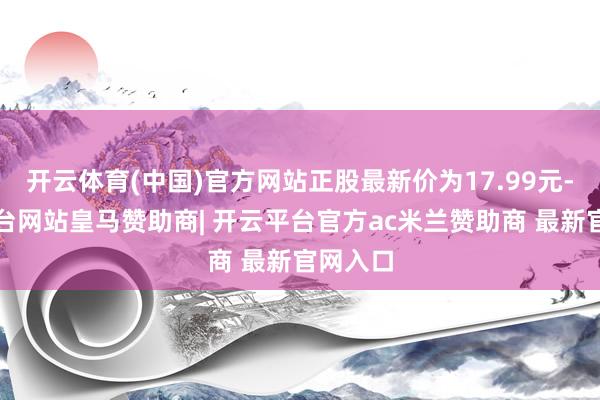 开云体育(中国)官方网站正股最新价为17.99元-开云平台网站皇马赞助商| 开云平台官方ac米兰赞助商 最新官网入口