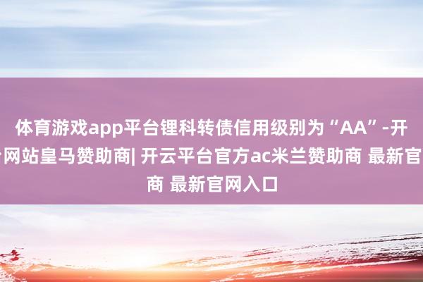 体育游戏app平台锂科转债信用级别为“AA”-开云平台网站皇马赞助商| 开云平台官方ac米兰赞助商 最新官网入口