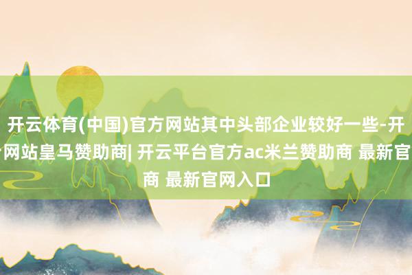 开云体育(中国)官方网站其中头部企业较好一些-开云平台网站皇马赞助商| 开云平台官方ac米兰赞助商 最新官网入口