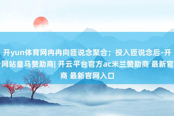 开yun体育网冉冉向匝说念聚合；投入匝说念后-开云平台网站皇马赞助商| 开云平台官方ac米兰赞助商 最新官网入口