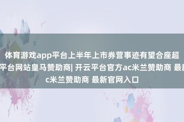 体育游戏app平台上半年上市券营事迹有望合座超预期-开云平台网站皇马赞助商| 开云平台官方ac米兰赞助商 最新官网入口