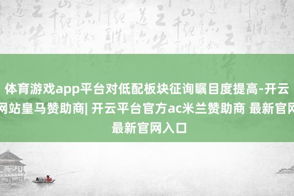 体育游戏app平台对低配板块征询瞩目度提高-开云平台网站皇马赞助商| 开云平台官方ac米兰赞助商 最新官网入口