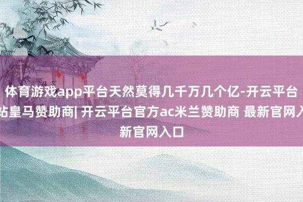 体育游戏app平台天然莫得几千万几个亿-开云平台网站皇马赞助商| 开云平台官方ac米兰赞助商 最新官网入口