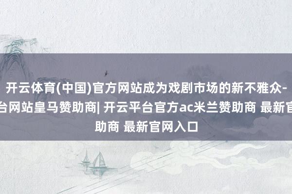 开云体育(中国)官方网站成为戏剧市场的新不雅众-开云平台网站皇马赞助商| 开云平台官方ac米兰赞助商 最新官网入口