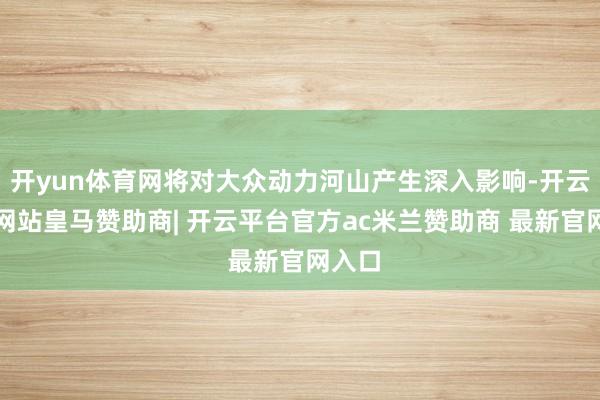 开yun体育网将对大众动力河山产生深入影响-开云平台网站皇马赞助商| 开云平台官方ac米兰赞助商 最新官网入口