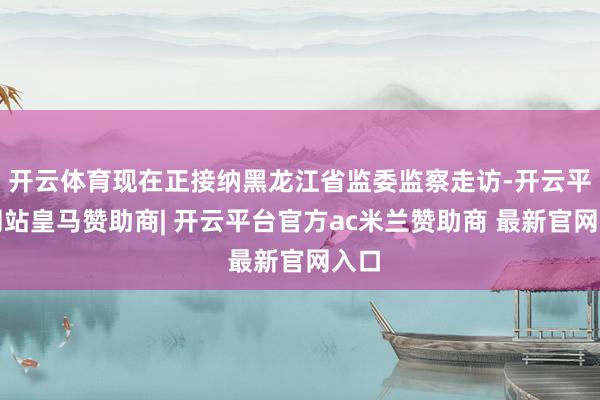 开云体育现在正接纳黑龙江省监委监察走访-开云平台网站皇马赞助商| 开云平台官方ac米兰赞助商 最新官网入口