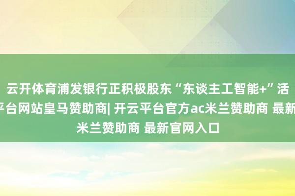 云开体育浦发银行正积极股东“东谈主工智能+”活动-开云平台网站皇马赞助商| 开云平台官方ac米兰赞助商 最新官网入口