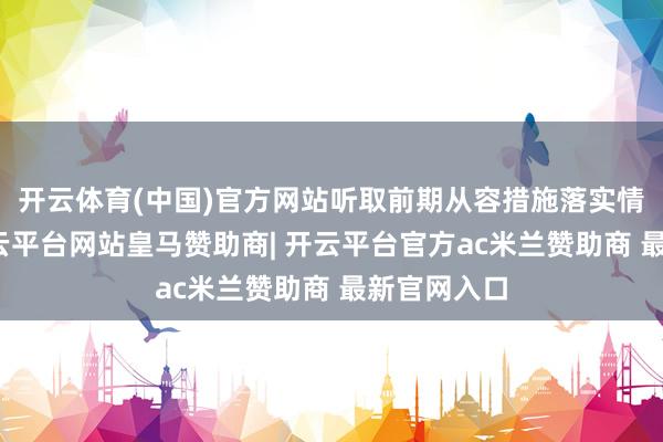 开云体育(中国)官方网站听取前期从容措施落实情况先容-开云平台网站皇马赞助商| 开云平台官方ac米兰赞助商 最新官网入口