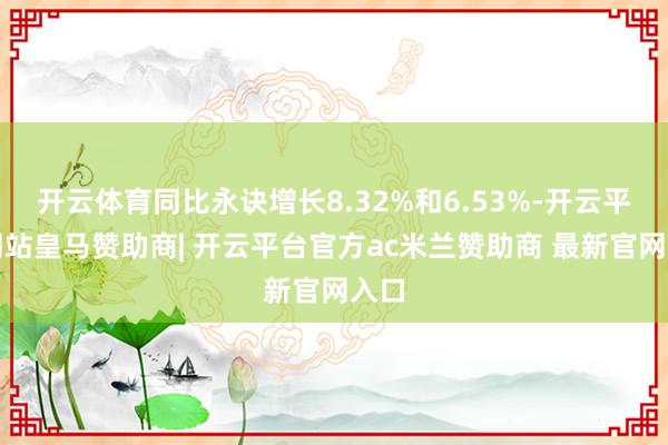 开云体育同比永诀增长8.32%和6.53%-开云平台网站皇马赞助商| 开云平台官方ac米兰赞助商 最新官网入口