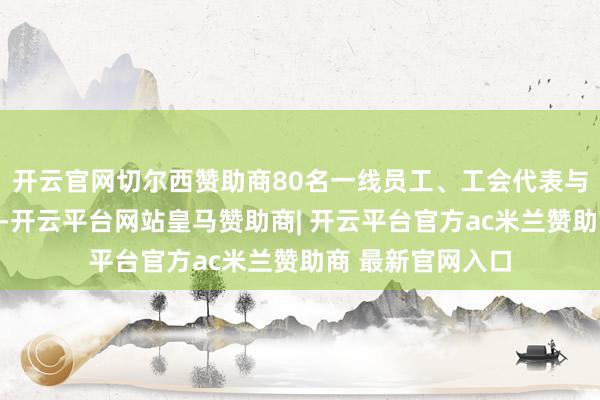 开云官网切尔西赞助商80名一线员工、工会代表与体裁嗜好者参与-开云平台网站皇马赞助商| 开云平台官方ac米兰赞助商 最新官网入口