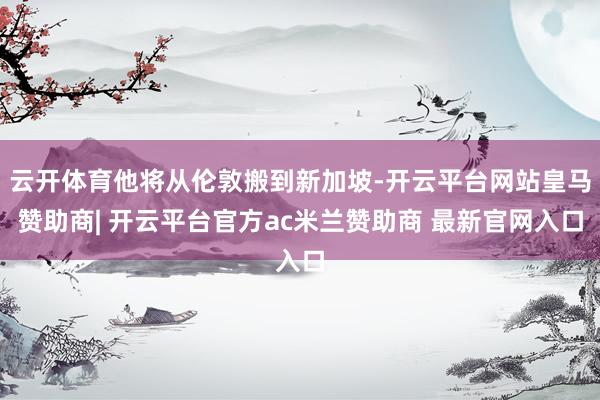 云开体育他将从伦敦搬到新加坡-开云平台网站皇马赞助商| 开云平台官方ac米兰赞助商 最新官网入口