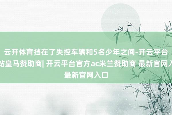云开体育挡在了失控车辆和5名少年之间-开云平台网站皇马赞助商| 开云平台官方ac米兰赞助商 最新官网入口