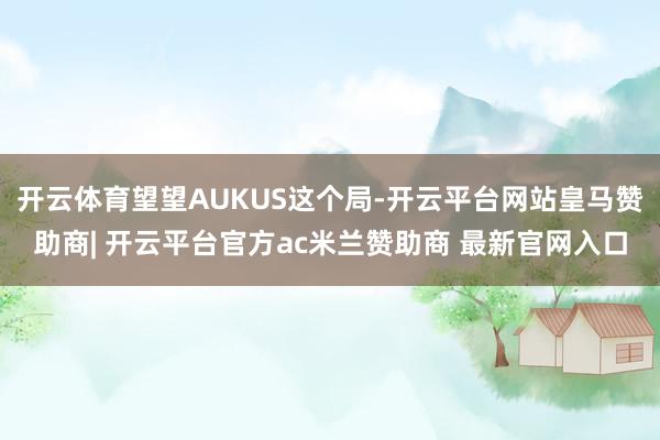 开云体育望望AUKUS这个局-开云平台网站皇马赞助商| 开云平台官方ac米兰赞助商 最新官网入口