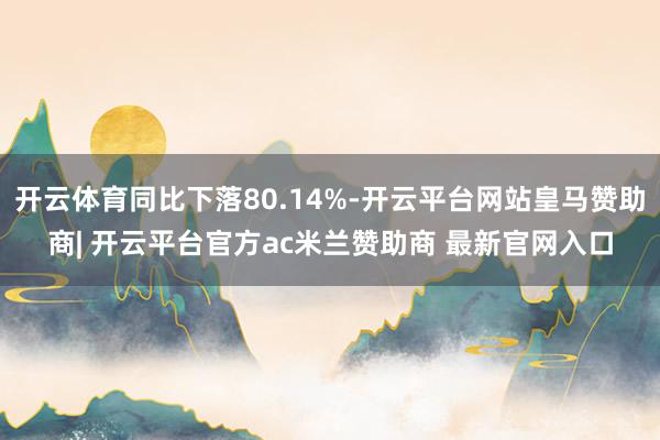 开云体育同比下落80.14%-开云平台网站皇马赞助商| 开云平台官方ac米兰赞助商 最新官网入口