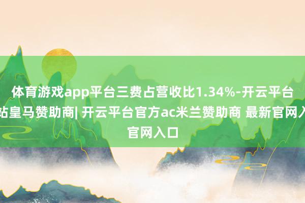 体育游戏app平台三费占营收比1.34%-开云平台网站皇马赞助商| 开云平台官方ac米兰赞助商 最新官网入口