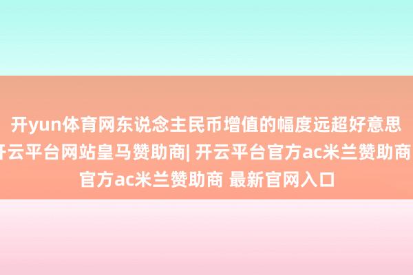 开yun体育网东说念主民币增值的幅度远超好意思元贬值幅度-开云平台网站皇马赞助商| 开云平台官方ac米兰赞助商 最新官网入口