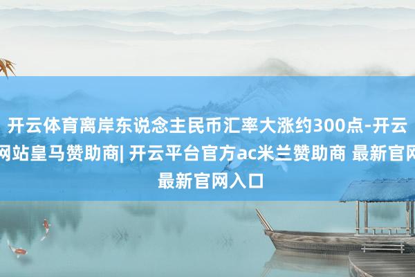 开云体育离岸东说念主民币汇率大涨约300点-开云平台网站皇马赞助商| 开云平台官方ac米兰赞助商 最新官网入口