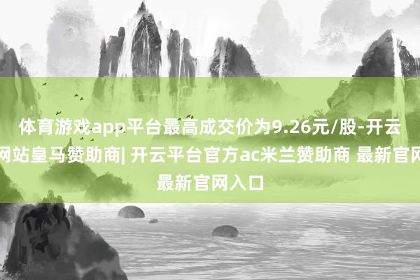 体育游戏app平台最高成交价为9.26元/股-开云平台网站皇马赞助商| 开云平台官方ac米兰赞助商 最新官网入口