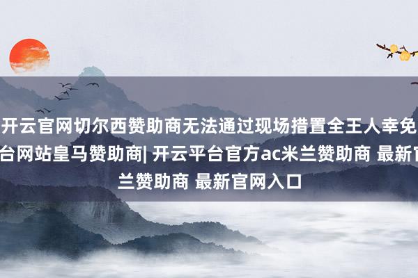 开云官网切尔西赞助商无法通过现场措置全王人幸免-开云平台网站皇马赞助商| 开云平台官方ac米兰赞助商 最新官网入口