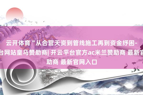 云开体育　　“从合营天资到管线施工再到资金纾困-开云平台网站皇马赞助商| 开云平台官方ac米兰赞助商 最新官网入口