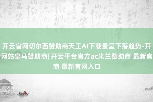 开云官网切尔西赞助商天工AI下载量呈下落趋势-开云平台网站皇马赞助商| 开云平台官方ac米兰赞助商 最新官网入口