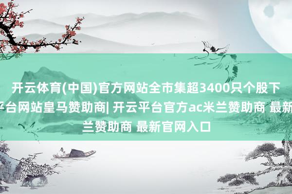 开云体育(中国)官方网站全市集超3400只个股下落-开云平台网站皇马赞助商| 开云平台官方ac米兰赞助商 最新官网入口