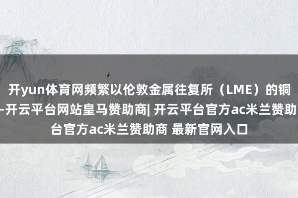 开yun体育网频繁以伦敦金属往复所（LME）的铜期货合约为代表-开云平台网站皇马赞助商| 开云平台官方ac米兰赞助商 最新官网入口