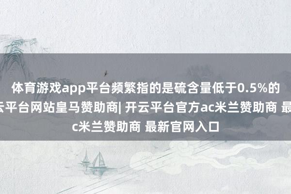 体育游戏app平台频繁指的是硫含量低于0.5%的燃料油-开云平台网站皇马赞助商| 开云平台官方ac米兰赞助商 最新官网入口