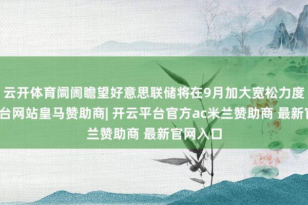 云开体育阛阓瞻望好意思联储将在9月加大宽松力度-开云平台网站皇马赞助商| 开云平台官方ac米兰赞助商 最新官网入口