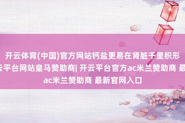 开云体育(中国)官方网站钙盐更易在肾脏千里积形成结石-开云平台网站皇马赞助商| 开云平台官方ac米兰赞助商 最新官网入口