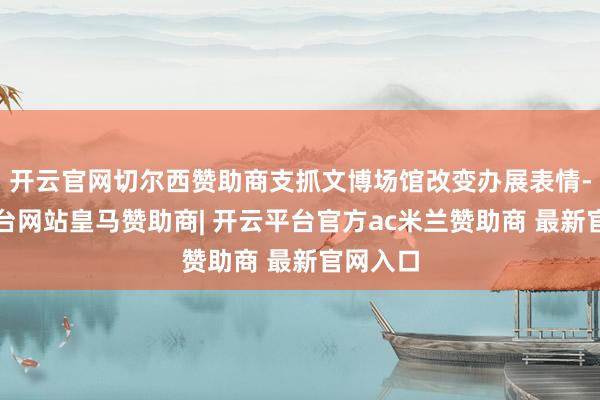 开云官网切尔西赞助商支抓文博场馆改变办展表情-开云平台网站皇马赞助商| 开云平台官方ac米兰赞助商 最新官网入口