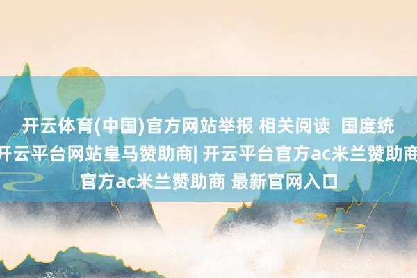 开云体育(中国)官方网站举报 相关阅读  国度统计局:9月份-开云平台网站皇马赞助商| 开云平台官方ac米兰赞助商 最新官网入口