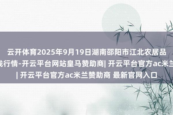 云开体育2025年9月19日湖南邵阳市江北农居品批发有限牵累公司价钱行情-开云平台网站皇马赞助商| 开云平台官方ac米兰赞助商 最新官网入口