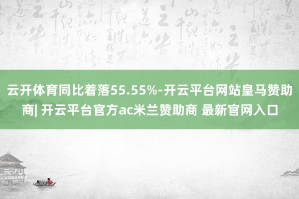 云开体育同比着落55.55%-开云平台网站皇马赞助商| 开云平台官方ac米兰赞助商 最新官网入口