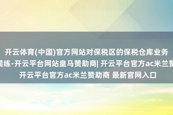 开云体育(中国)官方网站对保税区的保税仓库业务操作、运载等经过闇练-开云平台网站皇马赞助商| 开云平台官方ac米兰赞助商 最新官网入口