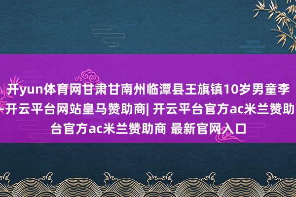 开yun体育网甘肃甘南州临潭县王旗镇10岁男童李某某离家后失联-开云平台网站皇马赞助商| 开云平台官方ac米兰赞助商 最新官网入口