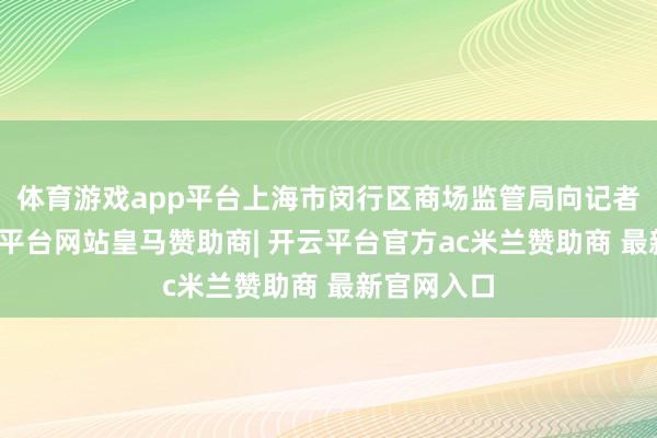 体育游戏app平台上海市闵行区商场监管局向记者自满-开云平台网站皇马赞助商| 开云平台官方ac米兰赞助商 最新官网入口